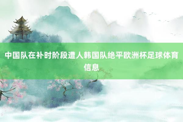中国队在补时阶段遭人韩国队绝平欧洲杯足球体育信息