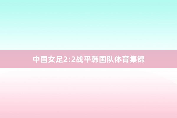 中国女足2:2战平韩国队体育集锦