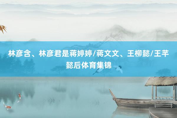 林彦含、林彦君是蒋婷婷/蒋文文、王柳懿/王芊懿后体育集锦
