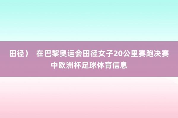 田径）  在巴黎奥运会田径女子20公里赛跑决赛中欧洲杯足球体育信息
