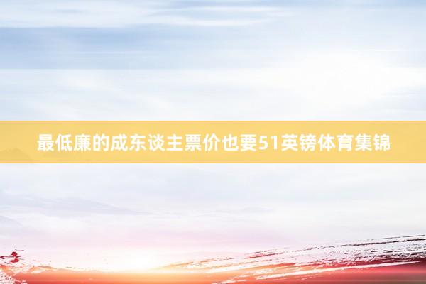 最低廉的成东谈主票价也要51英镑体育集锦