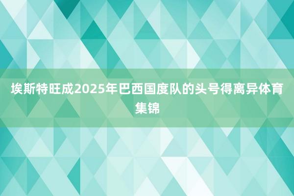埃斯特旺成2025年巴西国度队的头号得离异体育集锦