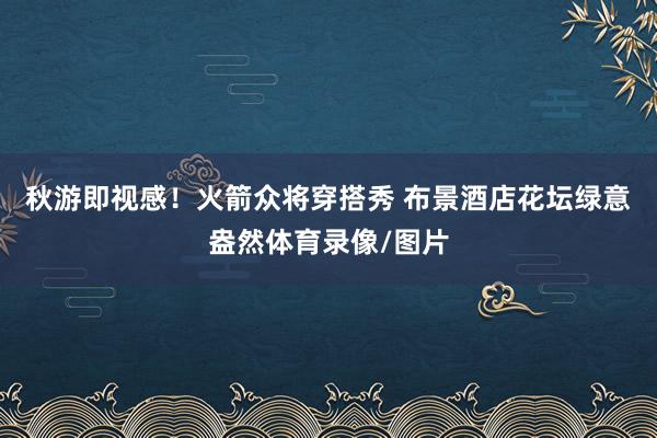 秋游即视感！火箭众将穿搭秀 布景酒店花坛绿意盎然体育录像/图片