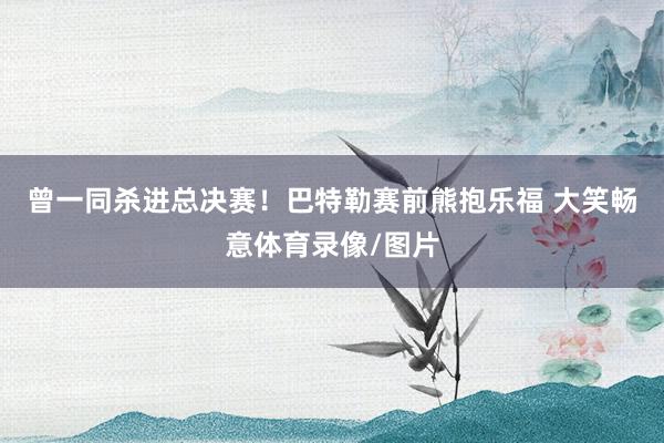 曾一同杀进总决赛！巴特勒赛前熊抱乐福 大笑畅意体育录像/图片