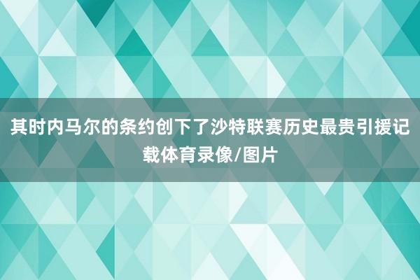 其时内马尔的条约创下了沙特联赛历史最贵引援记载体育录像/图片