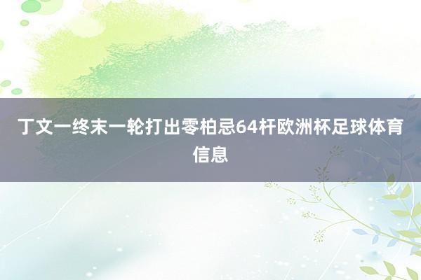 丁文一终末一轮打出零柏忌64杆欧洲杯足球体育信息