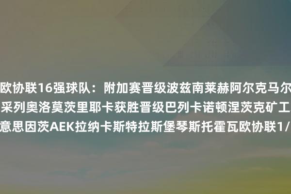 欧协联16强球队:附加赛晋级波兹南莱赫阿尔克马尔水晶宫佛罗伦萨萨姆松体育采列奥洛莫茨里耶卡获胜晋级巴列卡诺顿涅茨克矿工雅典AEK布拉格斯巴达好意思因茨AEK拉纳卡斯特拉斯堡琴斯托霍瓦欧协联1/8决赛对阵:波兹南莱赫vs巴列卡诺/顿涅茨克矿工阿尔克马尔vs雅典AEK/布拉格斯巴达水晶宫vs好意思因茨/AEK拉纳卡佛罗伦萨vs斯特拉斯堡/琴斯托霍瓦萨姆松体育vs顿涅茨克矿工/巴列卡诺采列vs布拉格斯巴达/雅典AEK奥洛莫茨vsAEK拉纳卡/好意思因茨里耶卡vs琴斯托霍瓦/斯特拉斯堡 体育赛事直播
