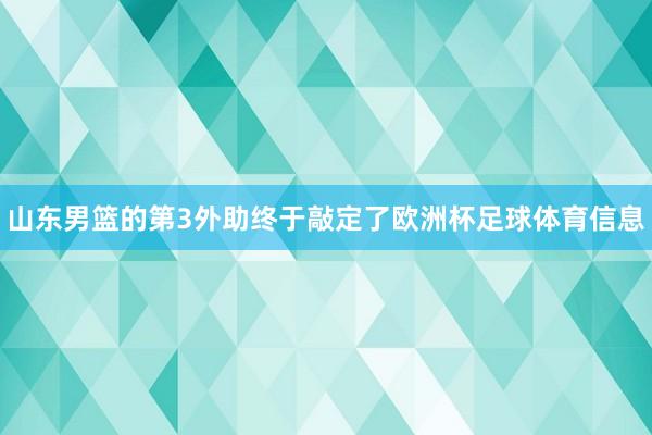 山东男篮的第3外助终于敲定了欧洲杯足球体育信息