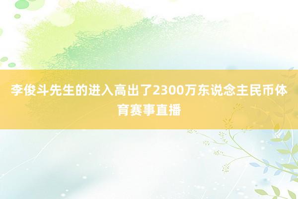 李俊斗先生的进入高出了2300万东说念主民币体育赛事直播