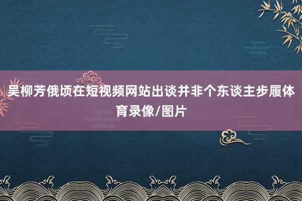 吴柳芳俄顷在短视频网站出谈并非个东谈主步履体育录像/图片