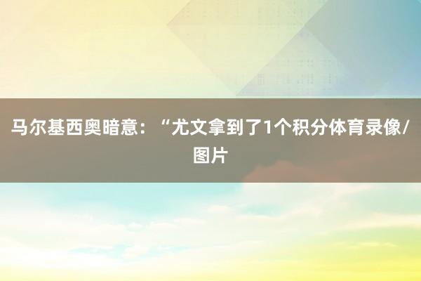 马尔基西奥暗意:“尤文拿到了1个积分体育录像/图片