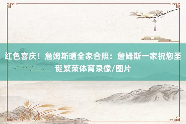 红色喜庆！詹姆斯晒全家合照：詹姆斯一家祝您圣诞繁荣体育录像/图片