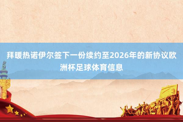 拜暖热诺伊尔签下一份续约至2026年的新协议欧洲杯足球体育信息