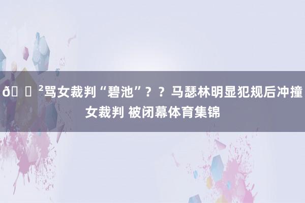 😲骂女裁判“碧池”？？马瑟林明显犯规后冲撞女裁判 被闭幕体育集锦