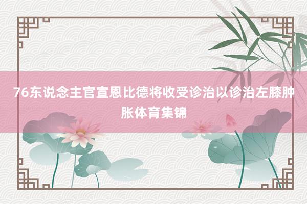 76东说念主官宣恩比德将收受诊治以诊治左膝肿胀体育集锦
