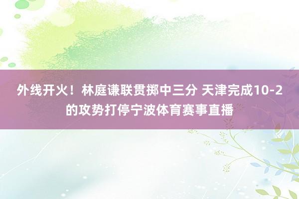 外线开火！林庭谦联贯掷中三分 天津完成10-2的攻势打停宁波体育赛事直播