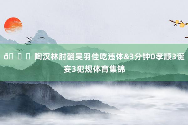 😓陶汉林肘翻吴羽佳吃违体&3分钟0孝顺3诞妄3犯规体育集锦