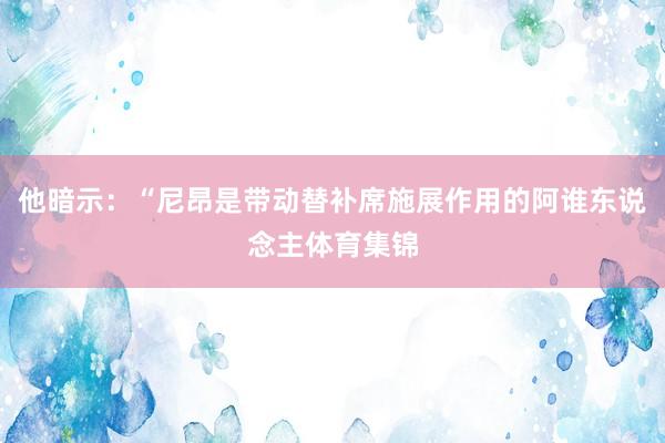 他暗示：“尼昂是带动替补席施展作用的阿谁东说念主体育集锦