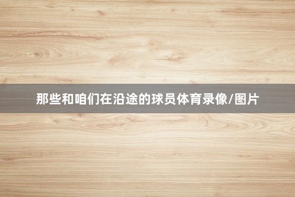 那些和咱们在沿途的球员体育录像/图片