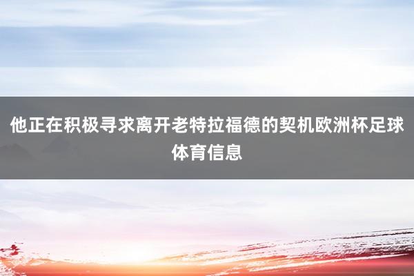 他正在积极寻求离开老特拉福德的契机欧洲杯足球体育信息