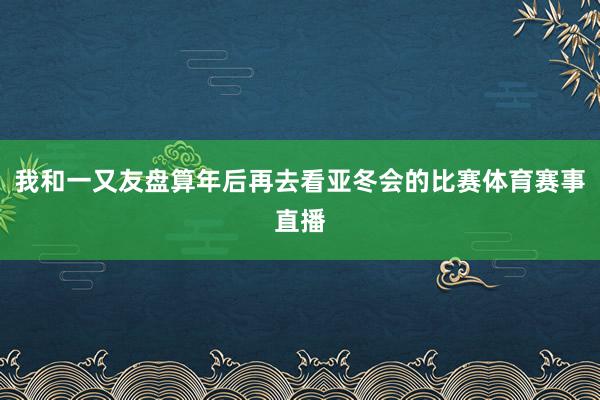 我和一又友盘算年后再去看亚冬会的比赛体育赛事直播