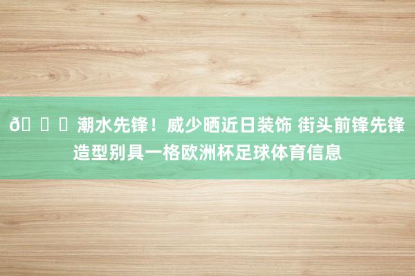 😎潮水先锋！威少晒近日装饰 街头前锋先锋造型别具一格欧洲杯足球体育信息