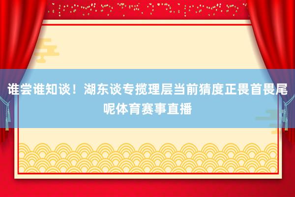 谁尝谁知谈！湖东谈专揽理层当前猜度正畏首畏尾呢体育赛事直播