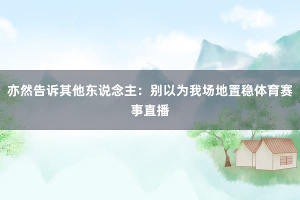 亦然告诉其他东说念主：别以为我场地置稳体育赛事直播