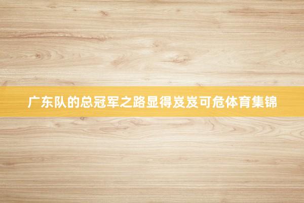 广东队的总冠军之路显得岌岌可危体育集锦