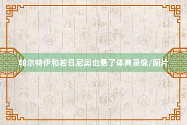 帕尔特伊和若日尼奥也悬了体育录像/图片