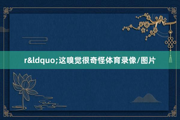 r“这嗅觉很奇怪体育录像/图片