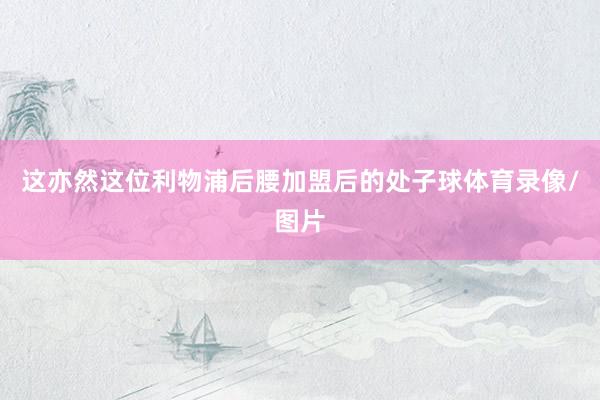 这亦然这位利物浦后腰加盟后的处子球体育录像/图片