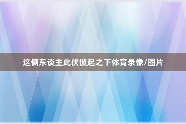 这俩东谈主此伏彼起之下体育录像/图片