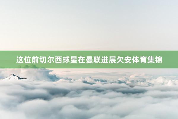 这位前切尔西球星在曼联进展欠安体育集锦