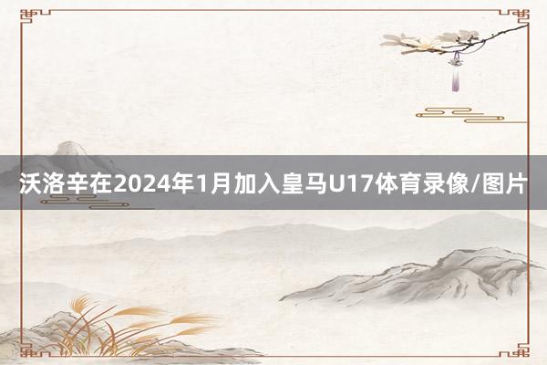 沃洛辛在2024年1月加入皇马U17体育录像/图片