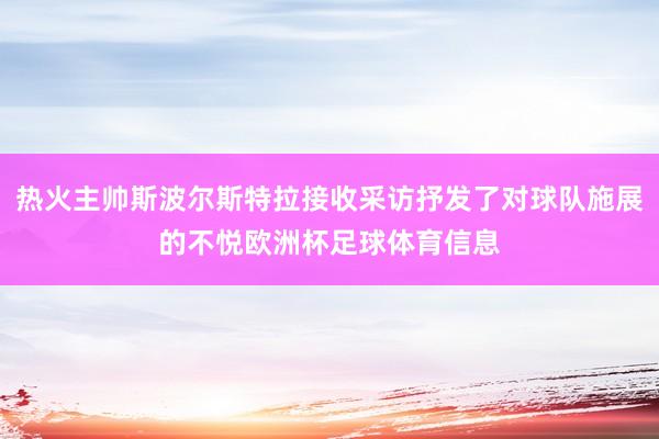热火主帅斯波尔斯特拉接收采访抒发了对球队施展的不悦欧洲杯足球体育信息