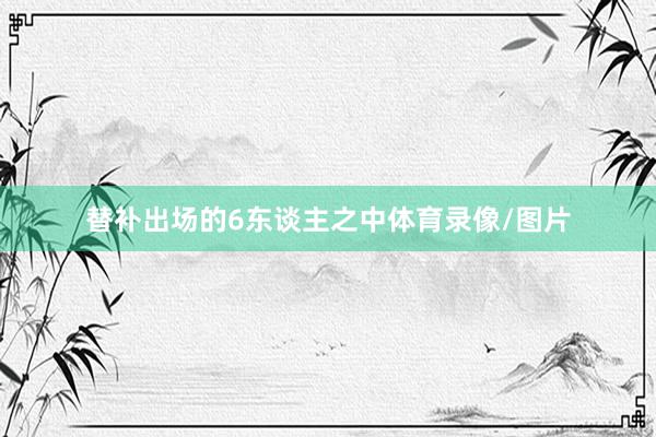 替补出场的6东谈主之中体育录像/图片