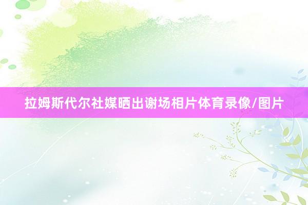 拉姆斯代尔社媒晒出谢场相片体育录像/图片