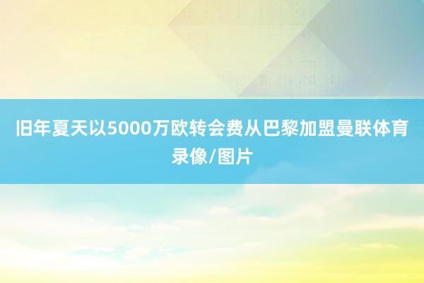 旧年夏天以5000万欧转会费从巴黎加盟曼联体育录像/图片