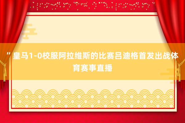 ”皇马1-0校服阿拉维斯的比赛吕迪格首发出战体育赛事直播