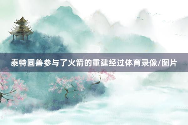 泰特圆善参与了火箭的重建经过体育录像/图片