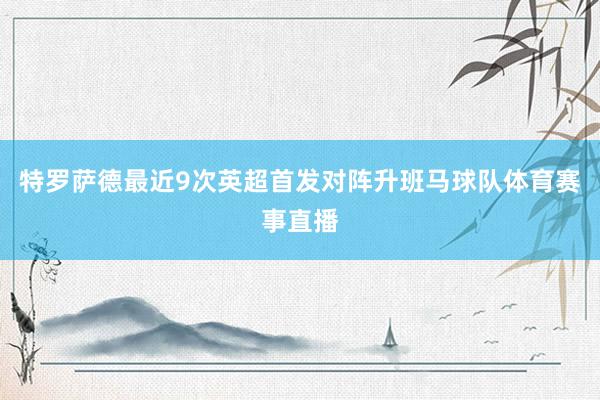 特罗萨德最近9次英超首发对阵升班马球队体育赛事直播
