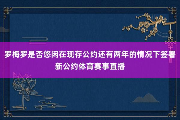 罗梅罗是否悠闲在现存公约还有两年的情况下签署新公约体育赛事直播
