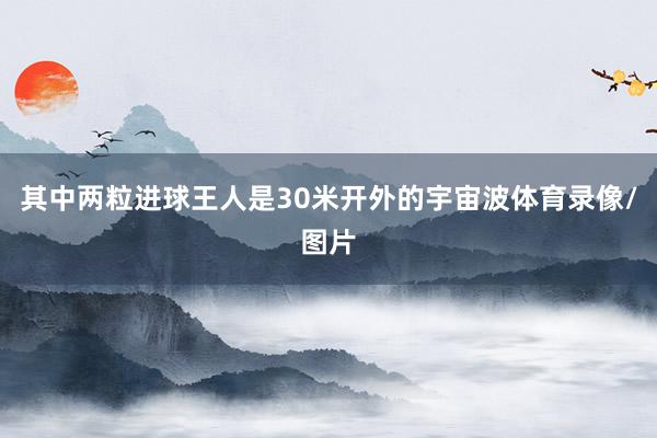 其中两粒进球王人是30米开外的宇宙波体育录像/图片