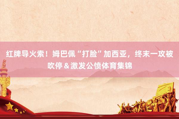 红牌导火索！姆巴佩“打脸”加西亚，终末一攻被吹停＆激发公愤体育集锦