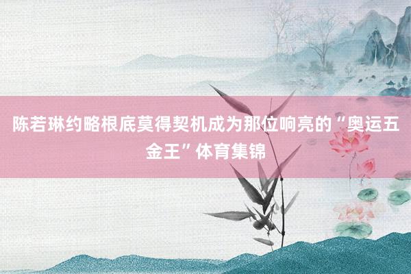 陈若琳约略根底莫得契机成为那位响亮的“奥运五金王”体育集锦