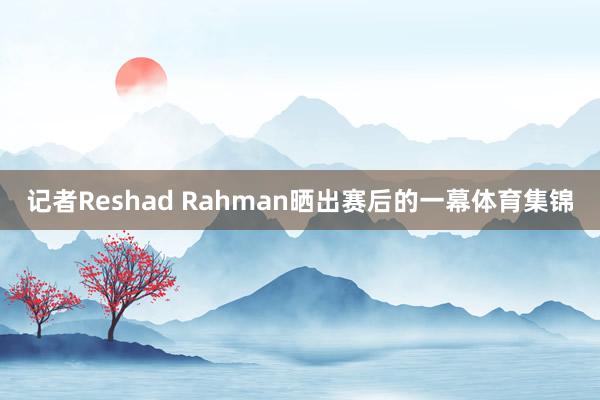 记者Reshad Rahman晒出赛后的一幕体育集锦