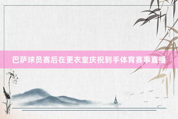 巴萨球员赛后在更衣室庆祝到手体育赛事直播