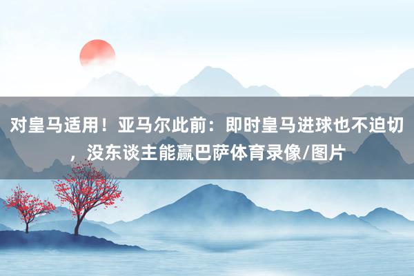 对皇马适用！亚马尔此前：即时皇马进球也不迫切，没东谈主能赢巴萨体育录像/图片