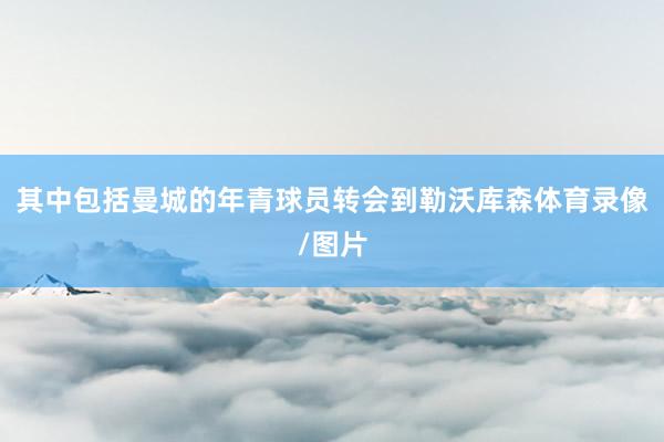 其中包括曼城的年青球员转会到勒沃库森体育录像/图片